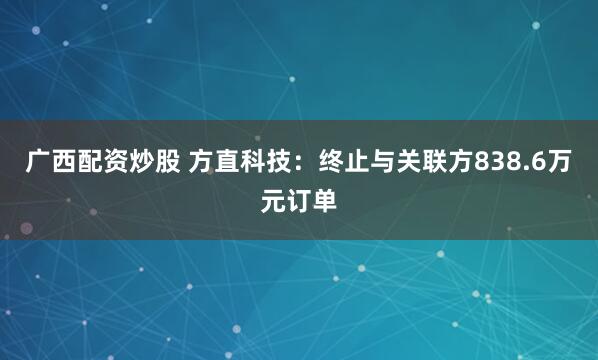 广西配资炒股 方直科技：终止与关联方838.6万元订单