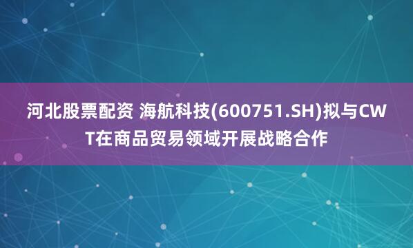 河北股票配资 海航科技(600751.SH)拟与CWT在商品贸易领域开展战略合作