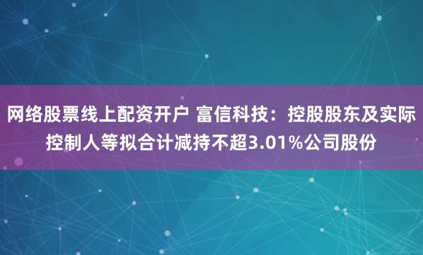 网络股票线上配资开户 富信科技：控股股东及实际控制人等拟合计减持不超3.01%公司股份