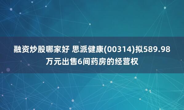 融资炒股哪家好 思派健康(00314)拟589.98万元出售6间药房的经营权