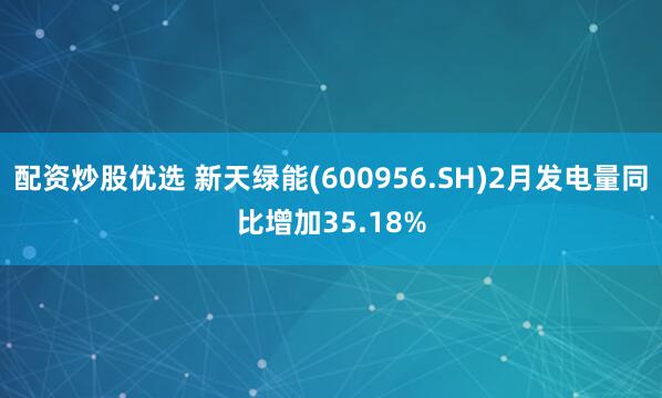 配资炒股优选 新天绿能(600956.SH)2月发电量同比增加35.18%