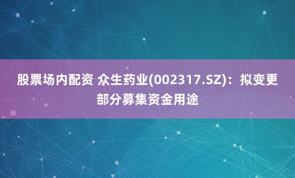 股票场内配资 众生药业(002317.SZ)：拟变更部分募集资金用途