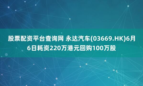 股票配资平台查询网 永达汽车(03669.HK)6月6日耗资220万港元回购100万股