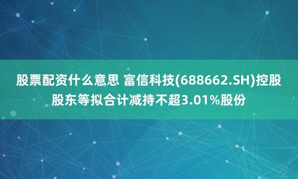 股票配资什么意思 富信科技(688662.SH)控股股东等拟合计减持不超3.01%股份