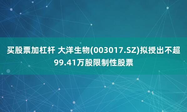 买股票加杠杆 大洋生物(003017.SZ)拟授出不超99.41万股限制性股票