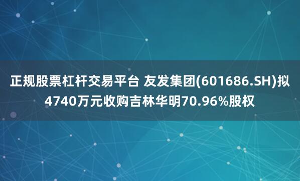 正规股票杠杆交易平台 友发集团(601686.SH)拟4740万元收购吉林华明70.96%股权