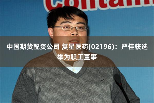 中国期货配资公司 复星医药(02196)：严佳获选举为职工董事