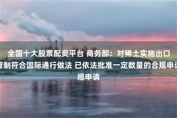 全国十大股票配资平台 商务部：对稀土实施出口管制符合国际通行做法 已依法批准一定数量的合规申请