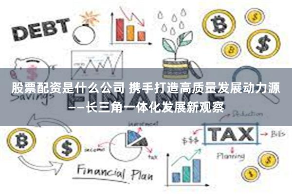 股票配资是什么公司 携手打造高质量发展动力源——长三角一体化发展新观察