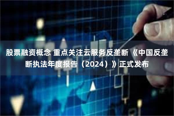 股票融资概念 重点关注云服务反垄断 《中国反垄断执法年度报告（2024）》正式发布