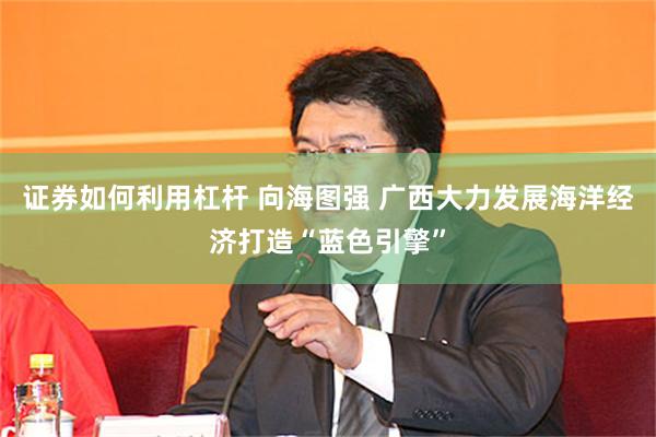 证券如何利用杠杆 向海图强 广西大力发展海洋经济打造“蓝色引擎”