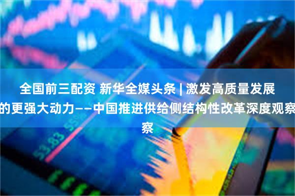 全国前三配资 新华全媒头条 | 激发高质量发展的更强大动力——中国推进供给侧结构性改革深度观察