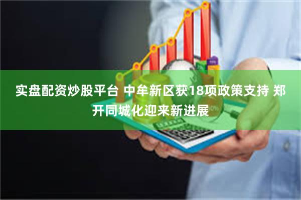 实盘配资炒股平台 中牟新区获18项政策支持 郑开同城化迎来新进展