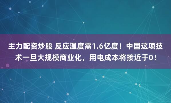主力配资炒股 反应温度需1.6亿度！中国这项技术一旦大规模商业化，用电成本将接近于0！