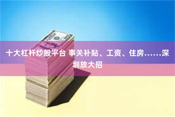 十大杠杆炒股平台 事关补贴、工资、住房……深圳放大招