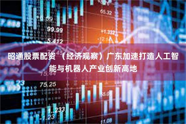 昭通股票配资 （经济观察）广东加速打造人工智能与机器人产业创新高地
