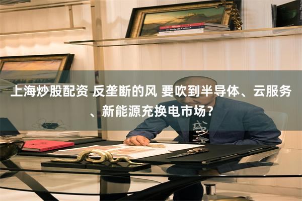 上海炒股配资 反垄断的风 要吹到半导体、云服务、新能源充换电市场？