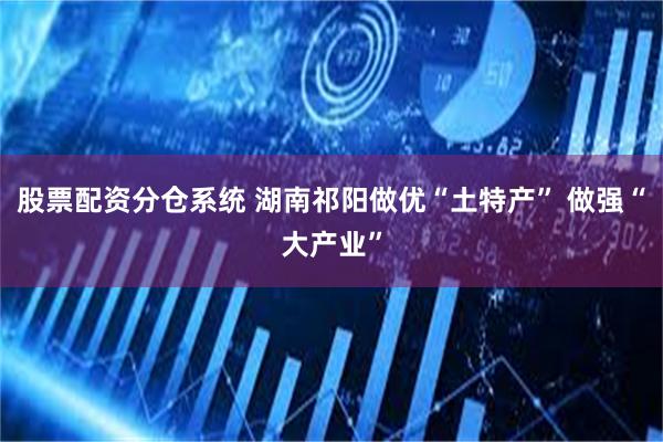 股票配资分仓系统 湖南祁阳做优“土特产” 做强“大产业”