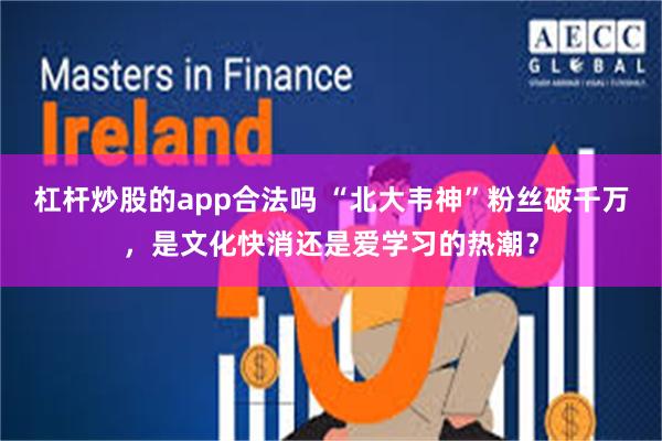 杠杆炒股的app合法吗 “北大韦神”粉丝破千万，是文化快消还是爱学习的热潮？