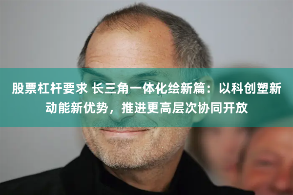股票杠杆要求 长三角一体化绘新篇：以科创塑新动能新优势，推进更高层次协同开放