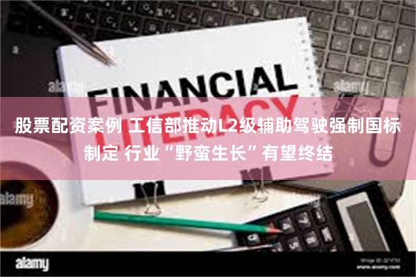 股票配资案例 工信部推动L2级辅助驾驶强制国标制定 行业“野蛮生长”有望终结