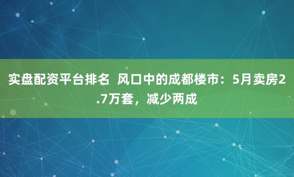 实盘配资平台排名  风口中的成都楼市：5月卖房2.7万套，减少两成