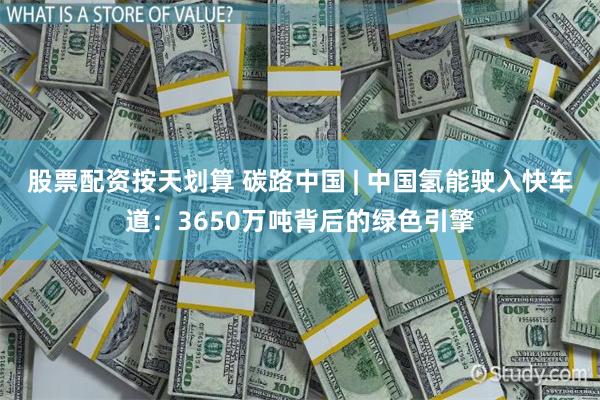 股票配资按天划算 碳路中国 | 中国氢能驶入快车道：3650万吨背后的绿色引擎
