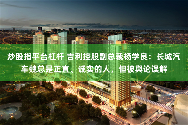 炒股指平台杠杆 吉利控股副总裁杨学良：长城汽车魏总是正直、诚实的人，但被舆论误解