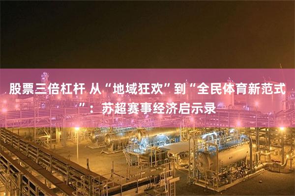 股票三倍杠杆 从“地域狂欢”到“全民体育新范式”：苏超赛事经济启示录