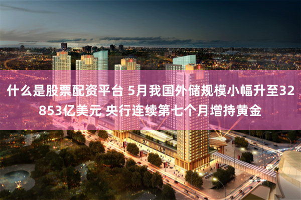 什么是股票配资平台 5月我国外储规模小幅升至32853亿美元 央行连续第七个月增持黄金