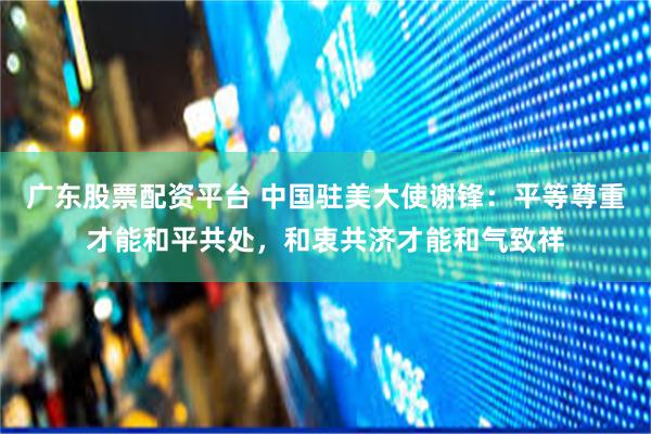 广东股票配资平台 中国驻美大使谢锋：平等尊重才能和平共处，和衷共济才能和气致祥