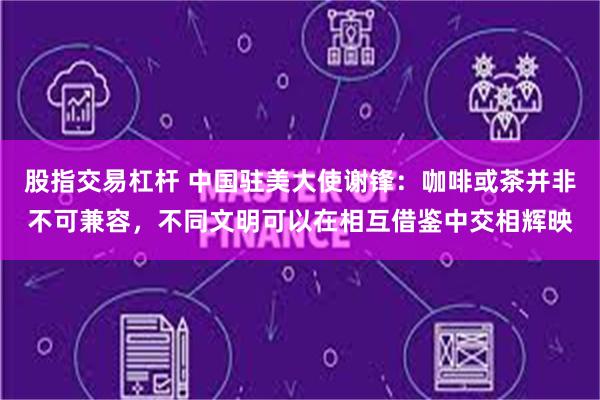 股指交易杠杆 中国驻美大使谢锋：咖啡或茶并非不可兼容，不同文明可以在相互借鉴中交相辉映