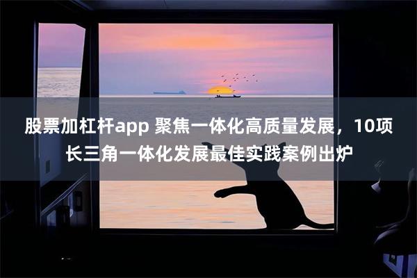 股票加杠杆app 聚焦一体化高质量发展，10项长三角一体化发展最佳实践案例出炉