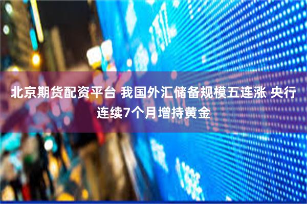 北京期货配资平台 我国外汇储备规模五连涨 央行连续7个月增持黄金