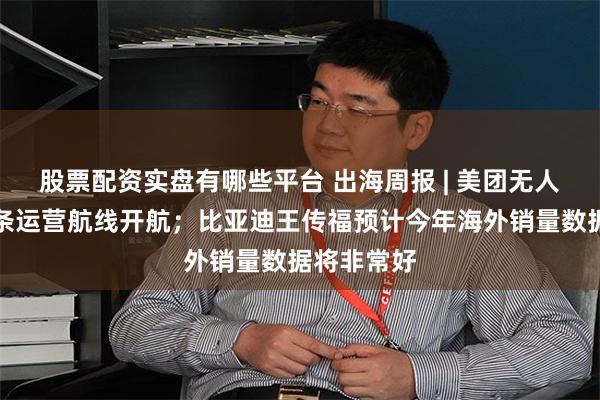 股票配资实盘有哪些平台 出海周报 | 美团无人机香港首条运营航线开航；比亚迪王传福预计今年海外销量数据将非常好