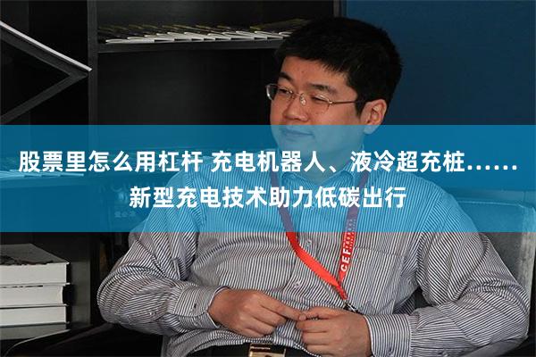 股票里怎么用杠杆 充电机器人、液冷超充桩……新型充电技术助力低碳出行
