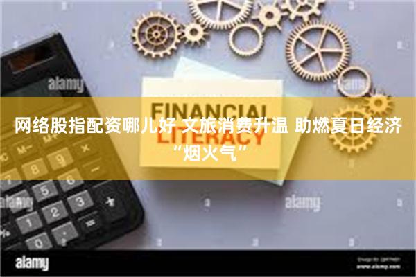 网络股指配资哪儿好 文旅消费升温 助燃夏日经济“烟火气”