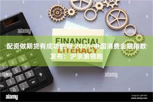 配资做期货有成功的吗 2025·中国消费金融指数发布：沪京渝领跑