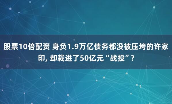 股票10倍配资 身负1.9万亿债务都没被压垮的许家印, 却栽进了50亿元“战投”?