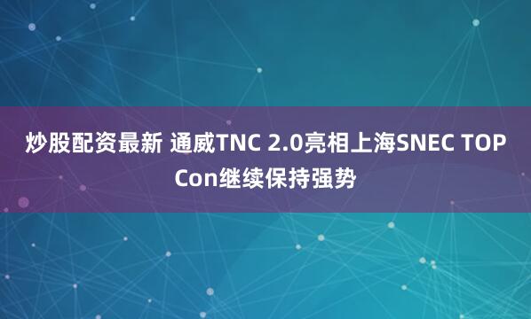 炒股配资最新 通威TNC 2.0亮相上海SNEC TOPCon继续保持强势