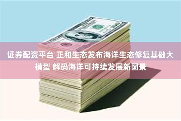 证券配资平台 正和生态发布海洋生态修复基础大模型 解码海洋可持续发展新图景