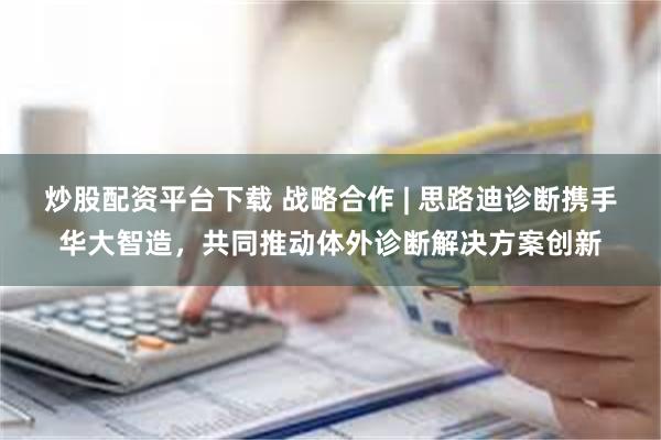 炒股配资平台下载 战略合作 | 思路迪诊断携手华大智造，共同推动体外诊断解决方案创新