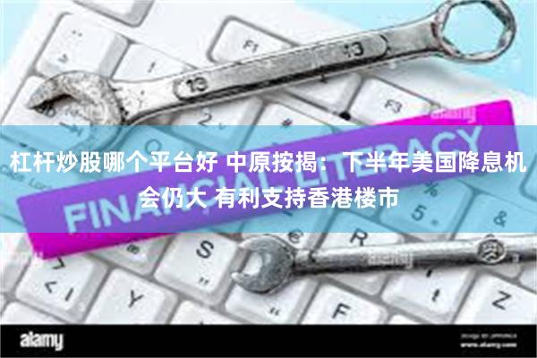 杠杆炒股哪个平台好 中原按揭：下半年美国降息机会仍大 有利支持香港楼市