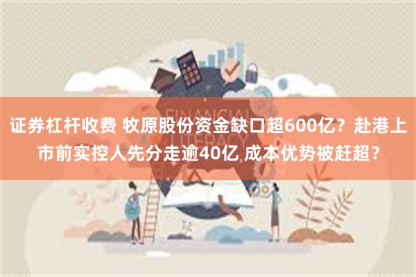 证券杠杆收费 牧原股份资金缺口超600亿？赴港上市前实控人先分走逾40亿 成本优势被赶超？
