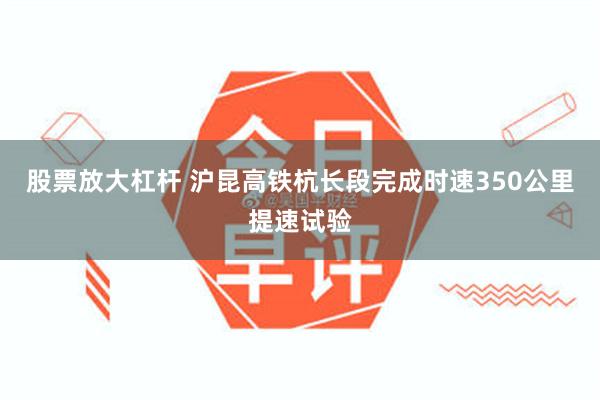 股票放大杠杆 沪昆高铁杭长段完成时速350公里提速试验