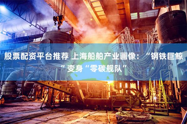 股票配资平台推荐 上海船舶产业画像：“钢铁巨鲸”变身“零碳舰队”