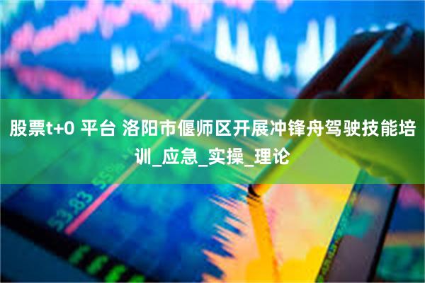 股票t+0 平台 洛阳市偃师区开展冲锋舟驾驶技能培训_应急_实操_理论