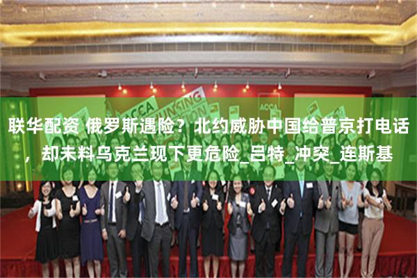 联华配资 俄罗斯遇险？北约威胁中国给普京打电话，却未料乌克兰现下更危险_吕特_冲突_连斯基