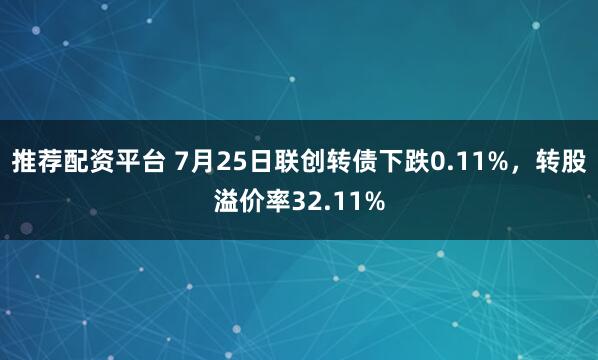 推荐配资平台 7月25日联创转债下跌0.11%，转股溢价率32.11%
