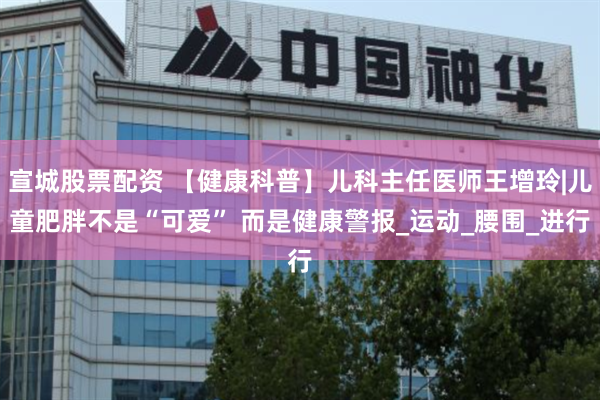 宣城股票配资 【健康科普】儿科主任医师王增玲|儿童肥胖不是“可爱” 而是健康警报_运动_腰围_进行